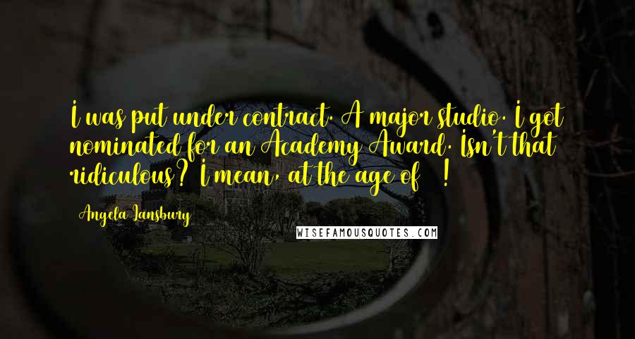 Angela Lansbury Quotes: I was put under contract. A major studio. I got nominated for an Academy Award. Isn't that ridiculous? I mean, at the age of 18!