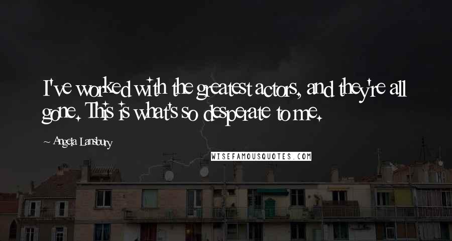 Angela Lansbury Quotes: I've worked with the greatest actors, and they're all gone. This is what's so desperate to me.