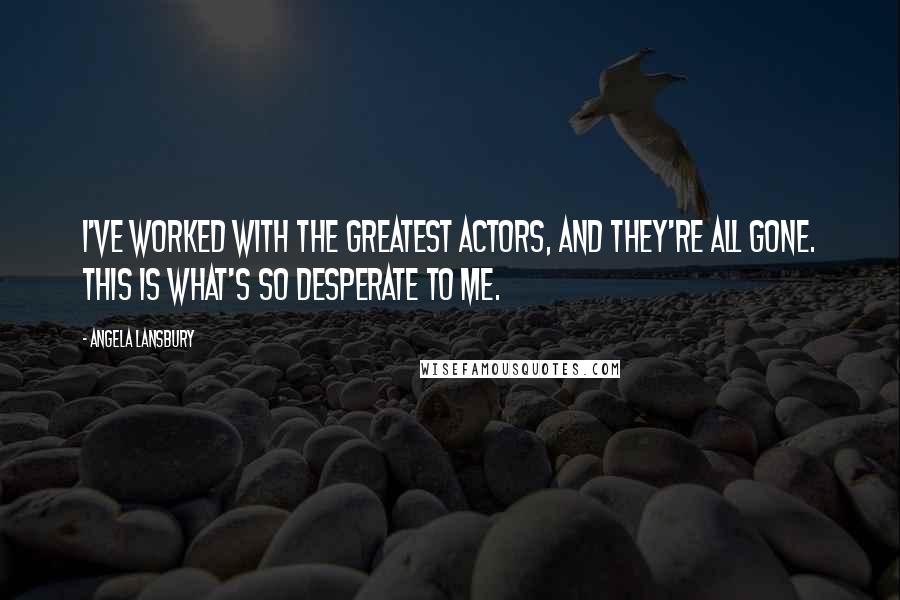 Angela Lansbury Quotes: I've worked with the greatest actors, and they're all gone. This is what's so desperate to me.