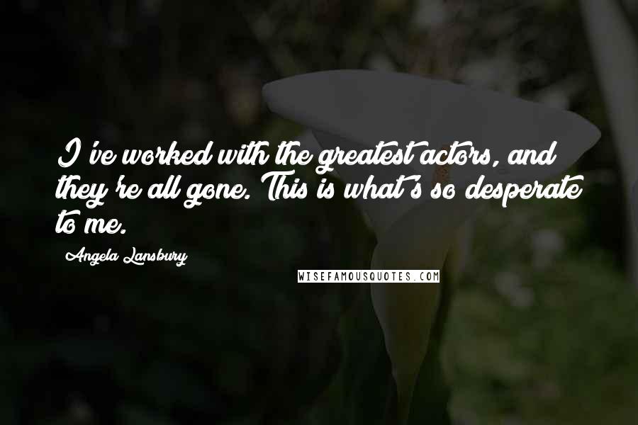 Angela Lansbury Quotes: I've worked with the greatest actors, and they're all gone. This is what's so desperate to me.