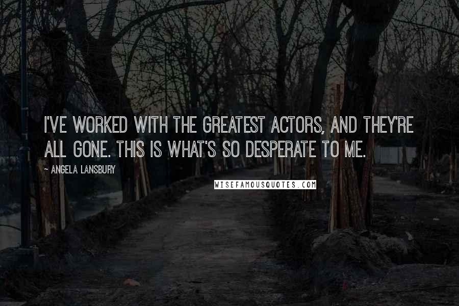 Angela Lansbury Quotes: I've worked with the greatest actors, and they're all gone. This is what's so desperate to me.