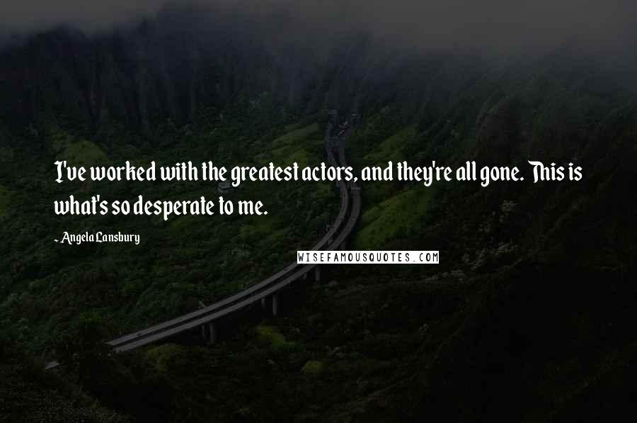 Angela Lansbury Quotes: I've worked with the greatest actors, and they're all gone. This is what's so desperate to me.