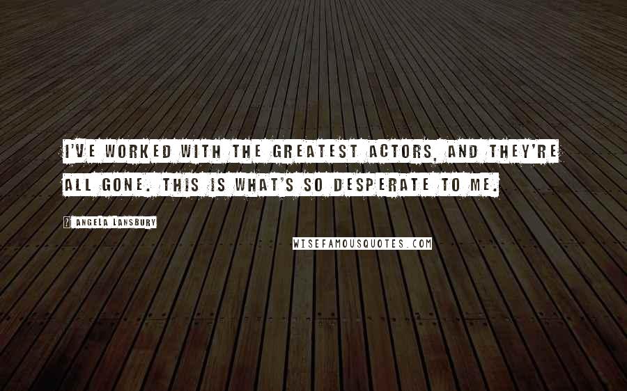 Angela Lansbury Quotes: I've worked with the greatest actors, and they're all gone. This is what's so desperate to me.