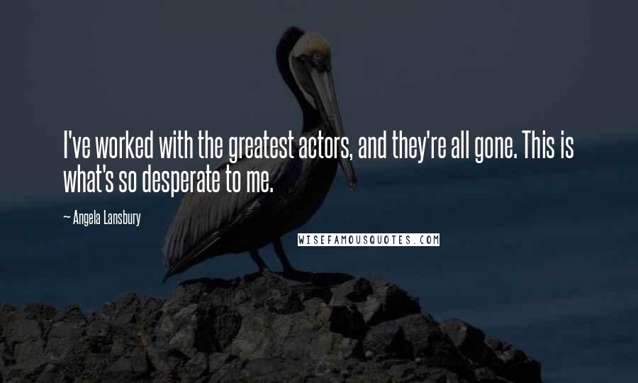 Angela Lansbury Quotes: I've worked with the greatest actors, and they're all gone. This is what's so desperate to me.