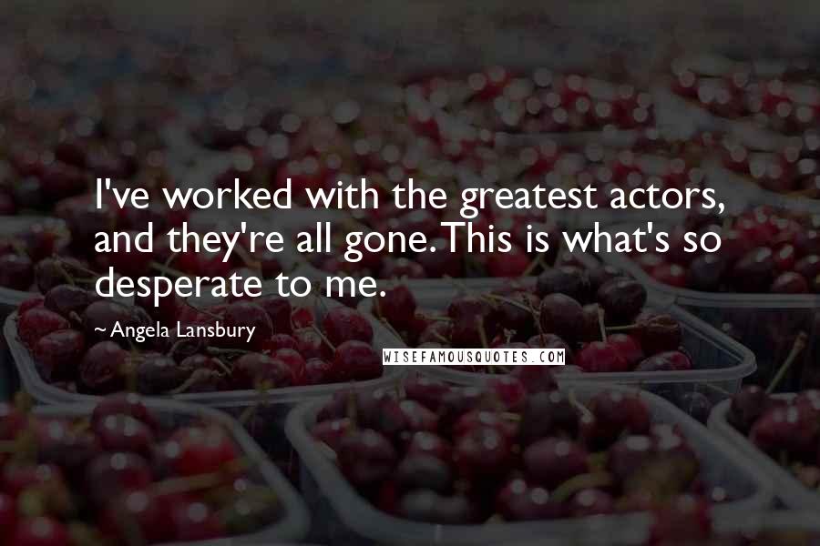 Angela Lansbury Quotes: I've worked with the greatest actors, and they're all gone. This is what's so desperate to me.