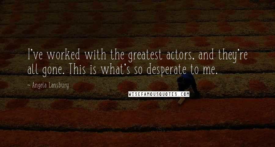 Angela Lansbury Quotes: I've worked with the greatest actors, and they're all gone. This is what's so desperate to me.