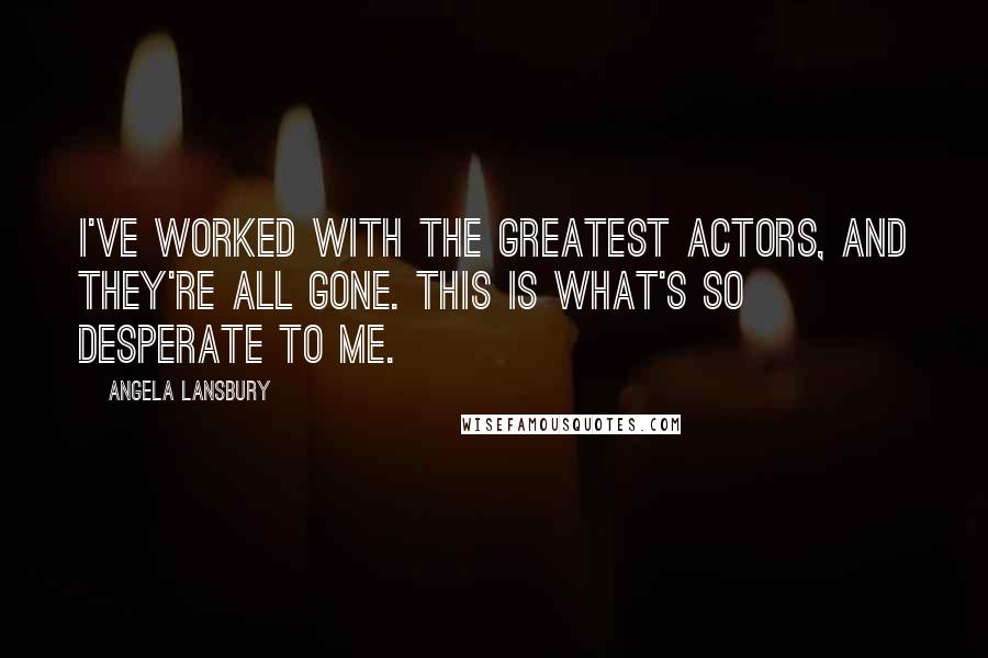 Angela Lansbury Quotes: I've worked with the greatest actors, and they're all gone. This is what's so desperate to me.