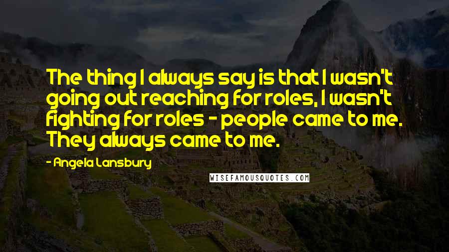 Angela Lansbury Quotes: The thing I always say is that I wasn't going out reaching for roles, I wasn't fighting for roles - people came to me. They always came to me.