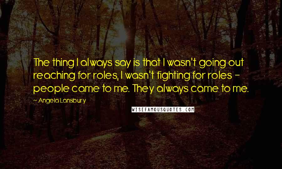 Angela Lansbury Quotes: The thing I always say is that I wasn't going out reaching for roles, I wasn't fighting for roles - people came to me. They always came to me.