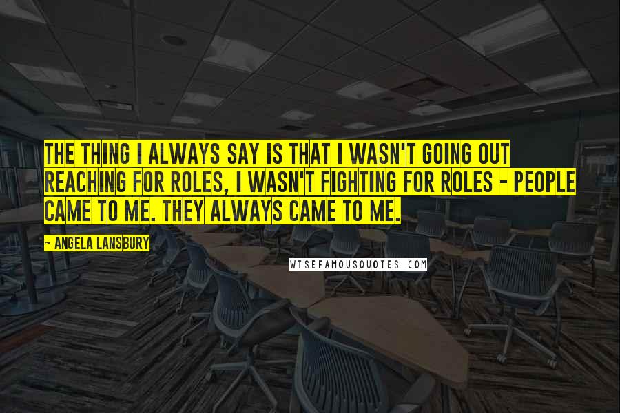 Angela Lansbury Quotes: The thing I always say is that I wasn't going out reaching for roles, I wasn't fighting for roles - people came to me. They always came to me.