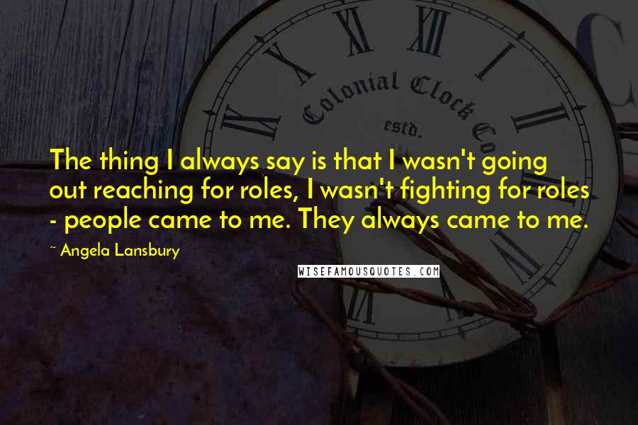 Angela Lansbury Quotes: The thing I always say is that I wasn't going out reaching for roles, I wasn't fighting for roles - people came to me. They always came to me.