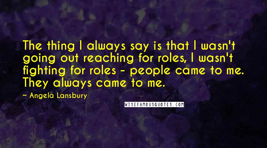 Angela Lansbury Quotes: The thing I always say is that I wasn't going out reaching for roles, I wasn't fighting for roles - people came to me. They always came to me.