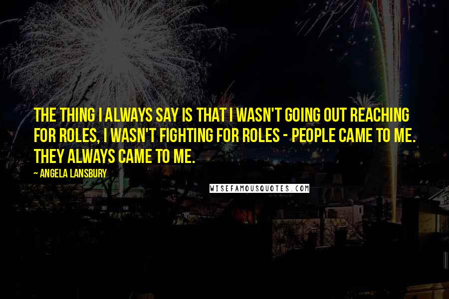 Angela Lansbury Quotes: The thing I always say is that I wasn't going out reaching for roles, I wasn't fighting for roles - people came to me. They always came to me.
