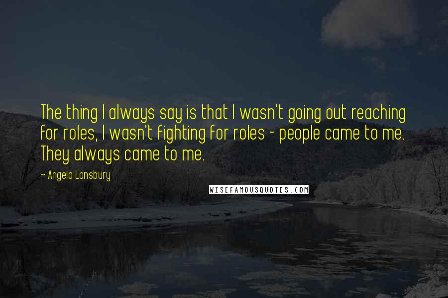 Angela Lansbury Quotes: The thing I always say is that I wasn't going out reaching for roles, I wasn't fighting for roles - people came to me. They always came to me.