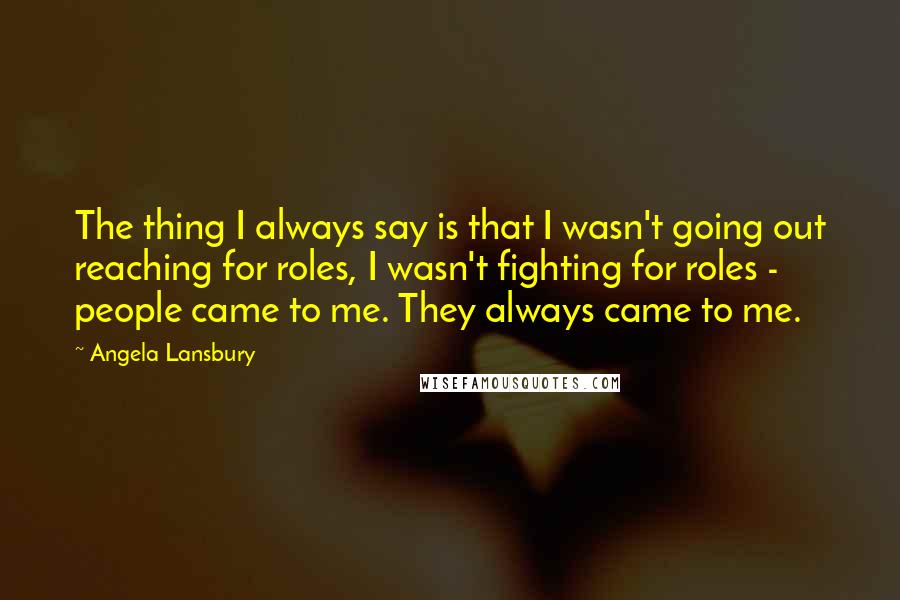 Angela Lansbury Quotes: The thing I always say is that I wasn't going out reaching for roles, I wasn't fighting for roles - people came to me. They always came to me.