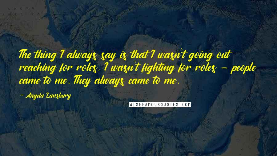 Angela Lansbury Quotes: The thing I always say is that I wasn't going out reaching for roles, I wasn't fighting for roles - people came to me. They always came to me.