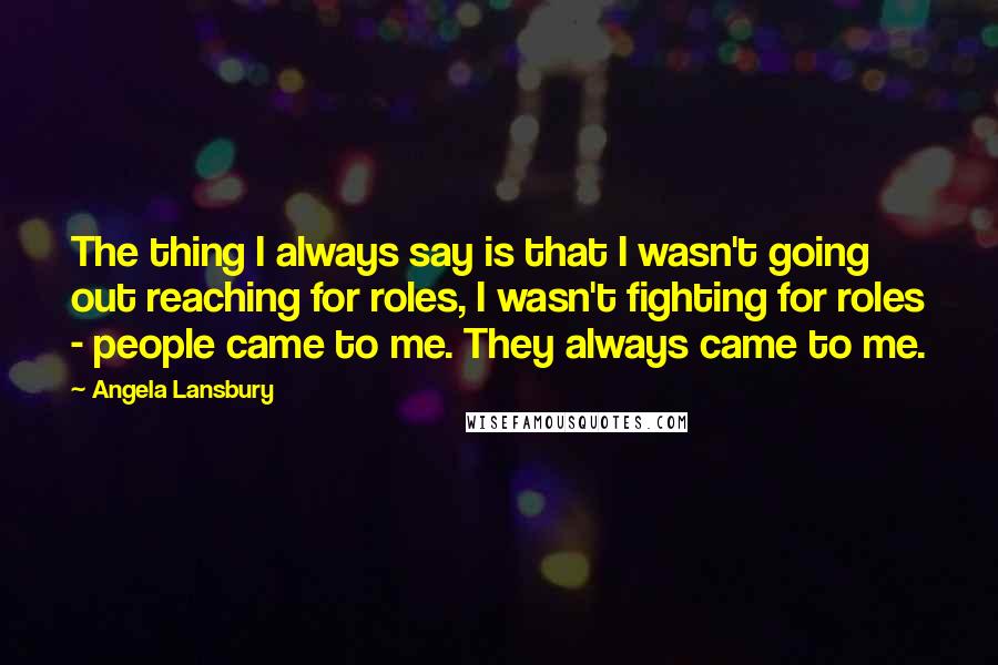 Angela Lansbury Quotes: The thing I always say is that I wasn't going out reaching for roles, I wasn't fighting for roles - people came to me. They always came to me.