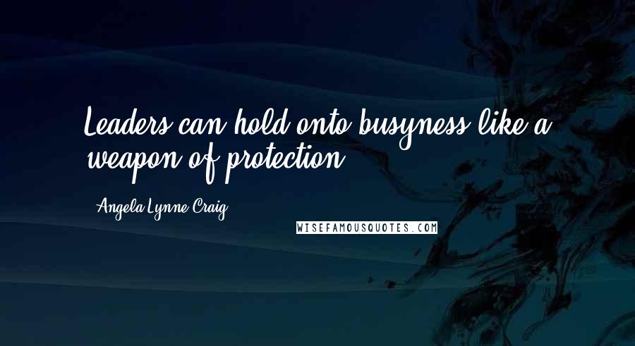 Angela Lynne Craig Quotes: Leaders can hold onto busyness like a weapon of protection.