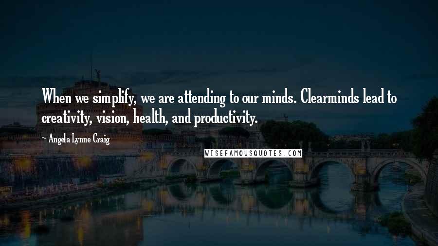 Angela Lynne Craig Quotes: When we simplify, we are attending to our minds. Clearminds lead to creativity, vision, health, and productivity.