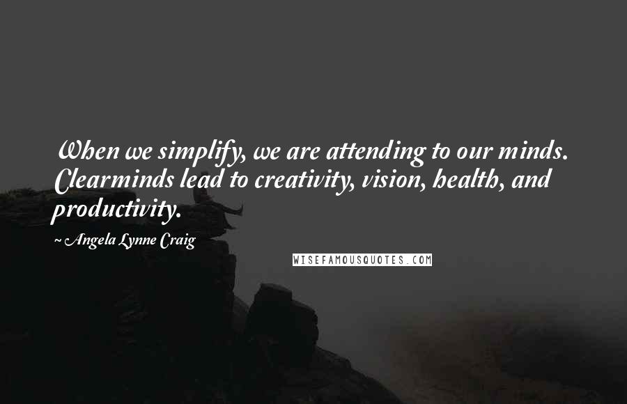 Angela Lynne Craig Quotes: When we simplify, we are attending to our minds. Clearminds lead to creativity, vision, health, and productivity.