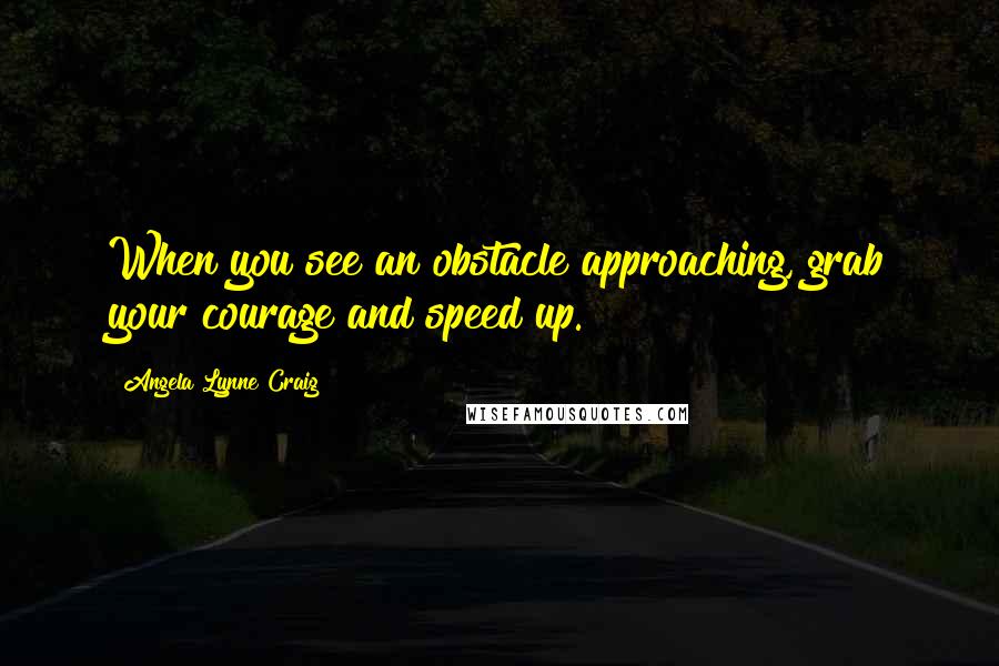 Angela Lynne Craig Quotes: When you see an obstacle approaching, grab your courage and speed up.