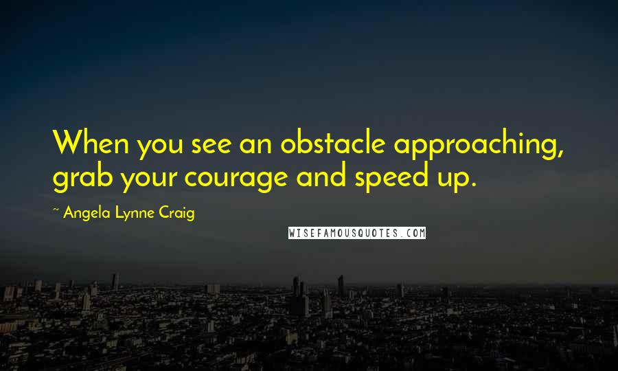 Angela Lynne Craig Quotes: When you see an obstacle approaching, grab your courage and speed up.