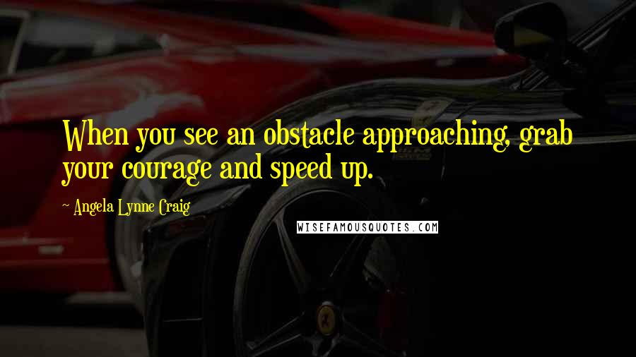 Angela Lynne Craig Quotes: When you see an obstacle approaching, grab your courage and speed up.