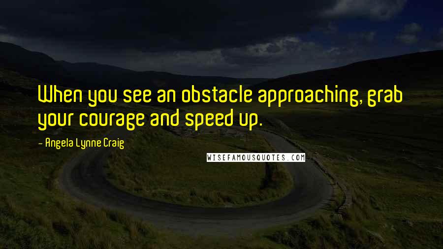 Angela Lynne Craig Quotes: When you see an obstacle approaching, grab your courage and speed up.