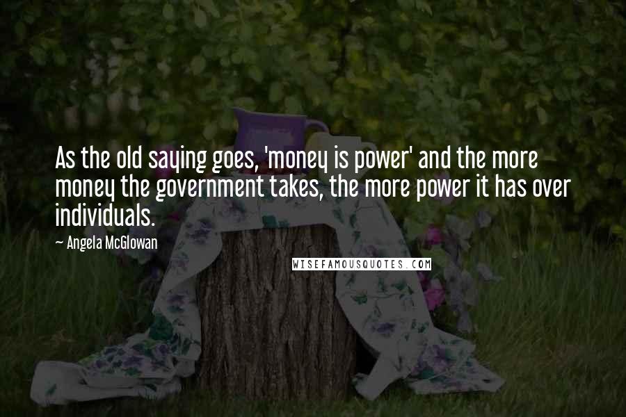 Angela McGlowan Quotes: As the old saying goes, 'money is power' and the more money the government takes, the more power it has over individuals.