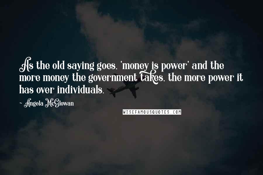 Angela McGlowan Quotes: As the old saying goes, 'money is power' and the more money the government takes, the more power it has over individuals.