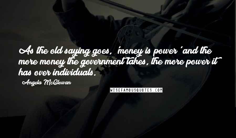Angela McGlowan Quotes: As the old saying goes, 'money is power' and the more money the government takes, the more power it has over individuals.