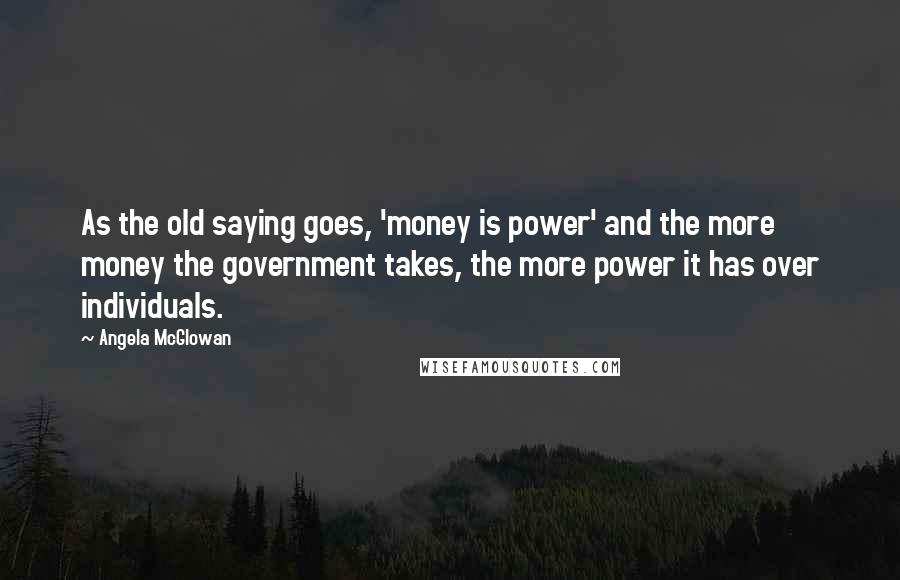 Angela McGlowan Quotes: As the old saying goes, 'money is power' and the more money the government takes, the more power it has over individuals.