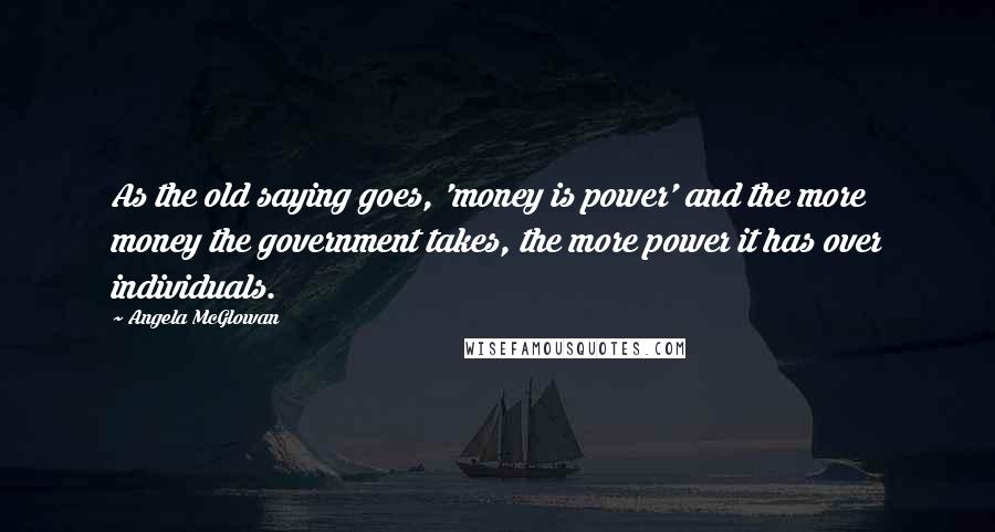 Angela McGlowan Quotes: As the old saying goes, 'money is power' and the more money the government takes, the more power it has over individuals.