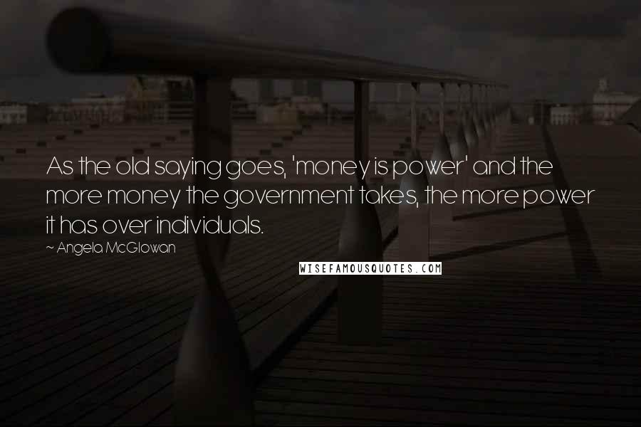 Angela McGlowan Quotes: As the old saying goes, 'money is power' and the more money the government takes, the more power it has over individuals.