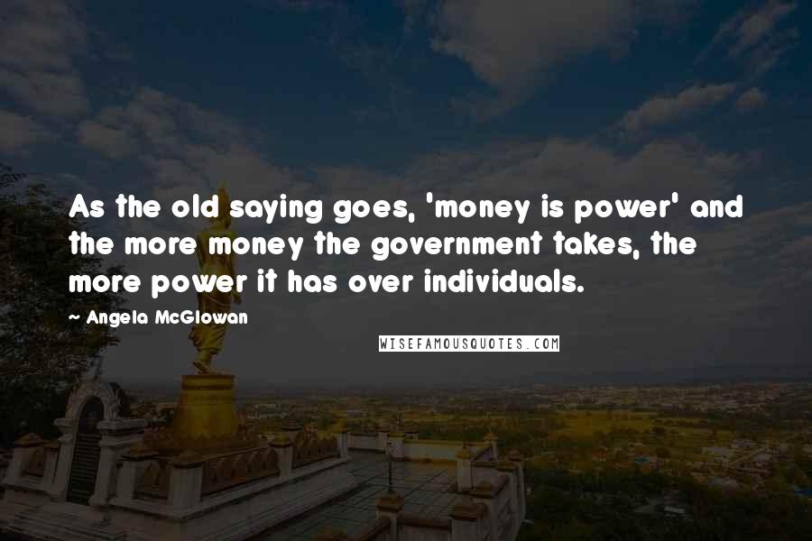 Angela McGlowan Quotes: As the old saying goes, 'money is power' and the more money the government takes, the more power it has over individuals.