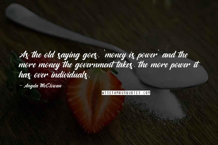 Angela McGlowan Quotes: As the old saying goes, 'money is power' and the more money the government takes, the more power it has over individuals.