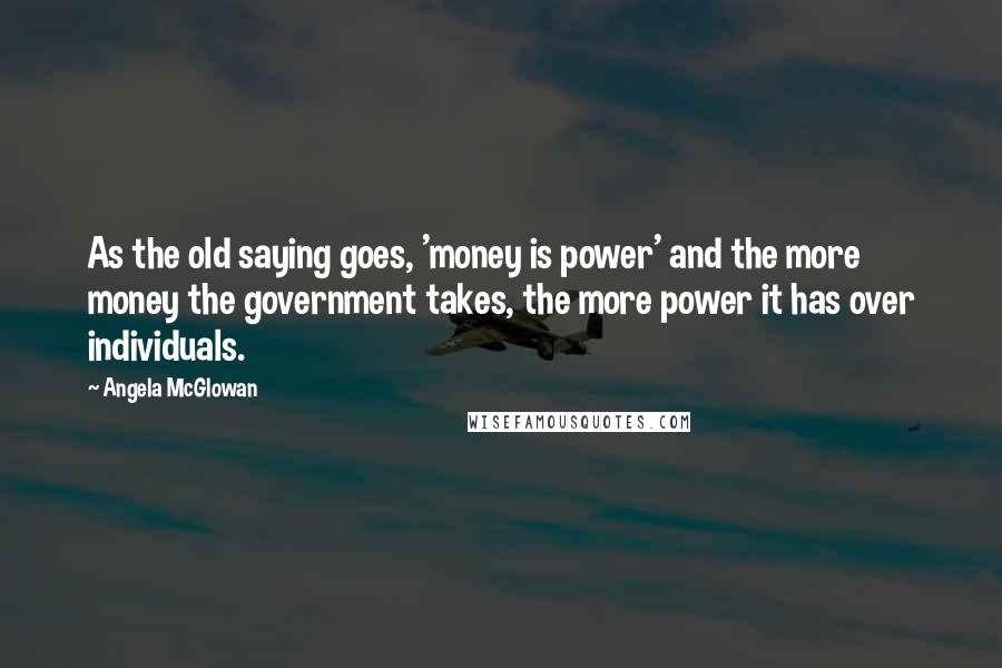 Angela McGlowan Quotes: As the old saying goes, 'money is power' and the more money the government takes, the more power it has over individuals.