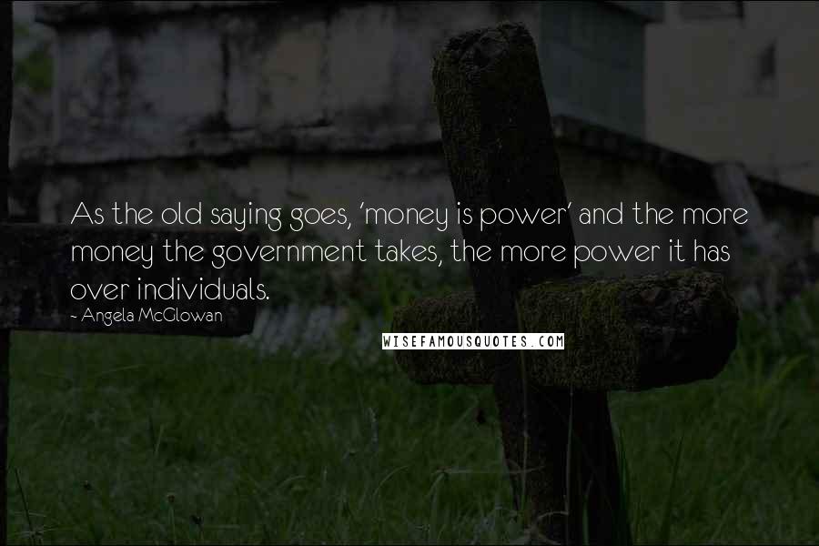 Angela McGlowan Quotes: As the old saying goes, 'money is power' and the more money the government takes, the more power it has over individuals.