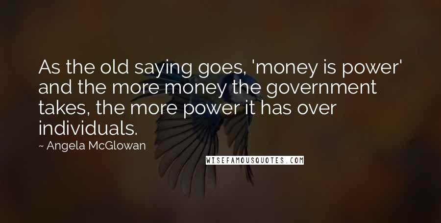 Angela McGlowan Quotes: As the old saying goes, 'money is power' and the more money the government takes, the more power it has over individuals.