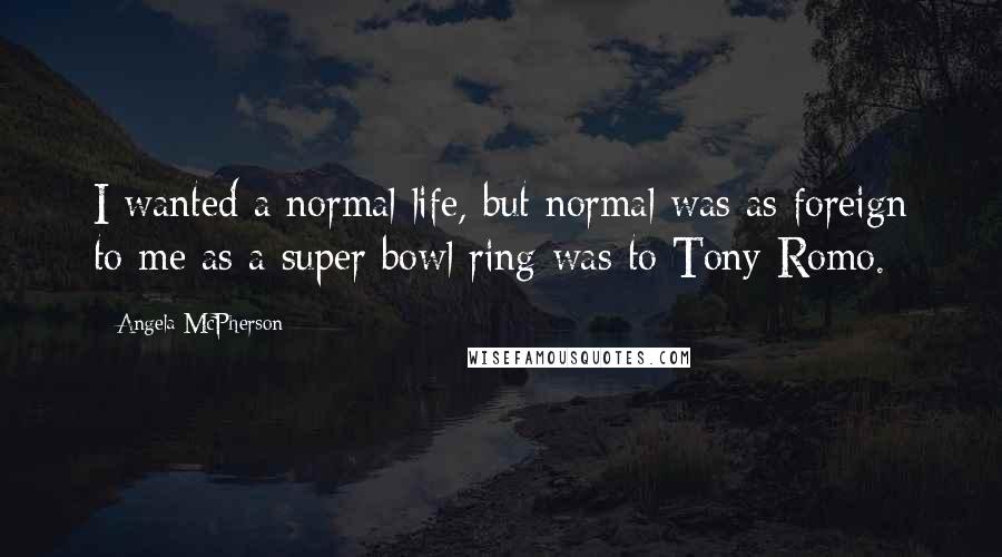 Angela McPherson Quotes: I wanted a normal life, but normal was as foreign to me as a super bowl ring was to Tony Romo.