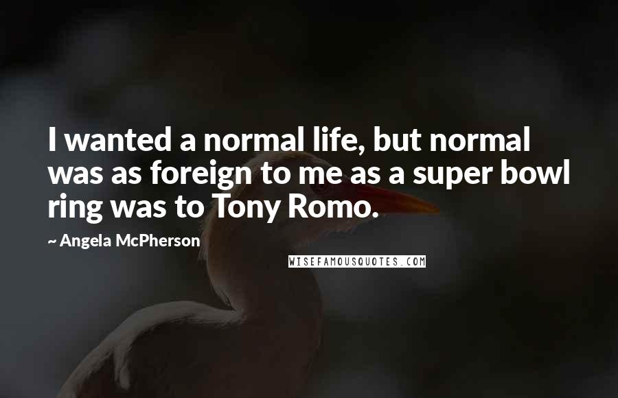 Angela McPherson Quotes: I wanted a normal life, but normal was as foreign to me as a super bowl ring was to Tony Romo.