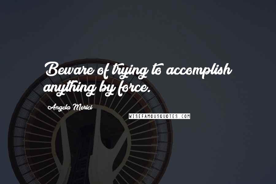 Angela Merici Quotes: Beware of trying to accomplish anything by force.