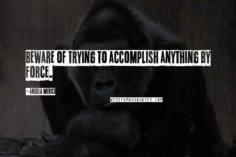 Angela Merici Quotes: Beware of trying to accomplish anything by force.