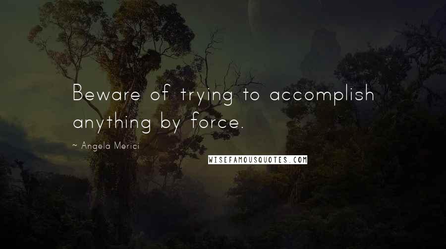 Angela Merici Quotes: Beware of trying to accomplish anything by force.