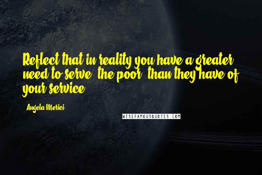 Angela Merici Quotes: Reflect that in reality you have a greater need to serve [the poor] than they have of your service.