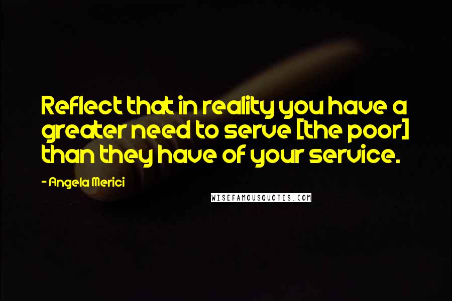 Angela Merici Quotes: Reflect that in reality you have a greater need to serve [the poor] than they have of your service.