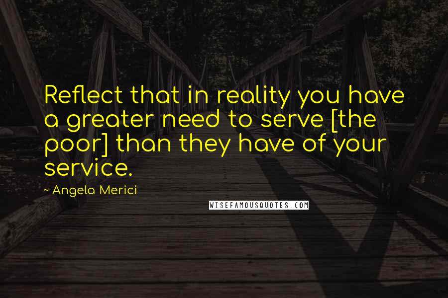 Angela Merici Quotes: Reflect that in reality you have a greater need to serve [the poor] than they have of your service.