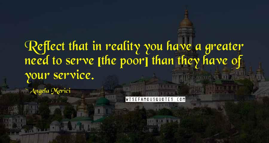 Angela Merici Quotes: Reflect that in reality you have a greater need to serve [the poor] than they have of your service.