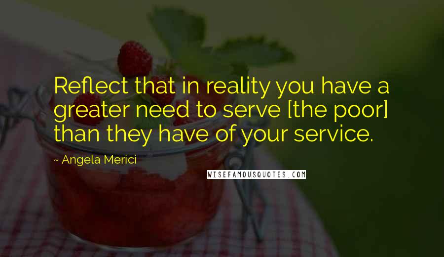 Angela Merici Quotes: Reflect that in reality you have a greater need to serve [the poor] than they have of your service.