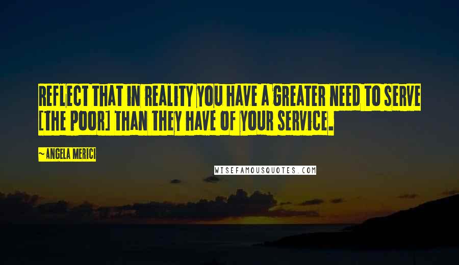 Angela Merici Quotes: Reflect that in reality you have a greater need to serve [the poor] than they have of your service.